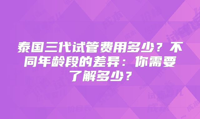 泰国三代试管费用多少？不同年龄段的差异：你需要了解多少？