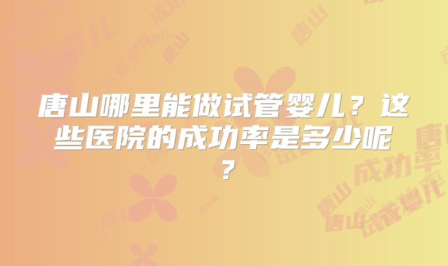 唐山哪里能做试管婴儿？这些医院的成功率是多少呢？