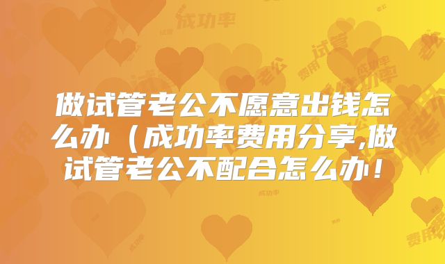 做试管老公不愿意出钱怎么办（成功率费用分享,做试管老公不配合怎么办！