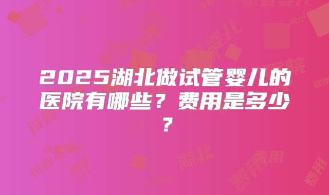 2025湖北做试管婴儿的医院有哪些？费用是多少？