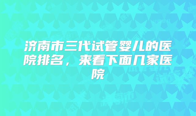 济南市三代试管婴儿的医院排名，来看下面几家医院