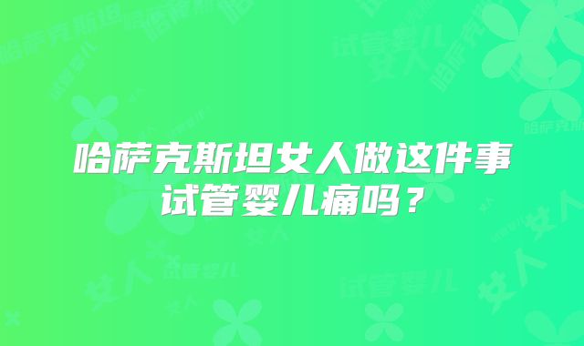 哈萨克斯坦女人做这件事试管婴儿痛吗？