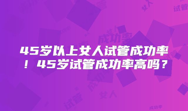 45岁以上女人试管成功率!45岁试管成功率高吗?