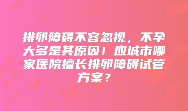 排卵障碍不容忽视,不孕大多是其原因!应城市哪家医院擅长排卵障碍试管方案?