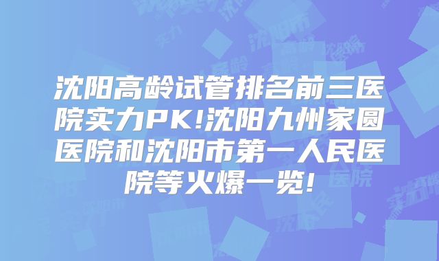 沈阳高龄试管排名前三医院实力PK!沈阳九州家圆医院和沈阳市第一人民医院等火爆一览!