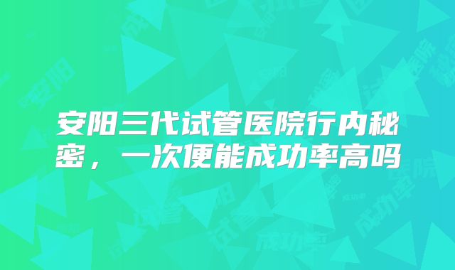 安阳三代试管医院行内秘密，一次便能成功率高吗