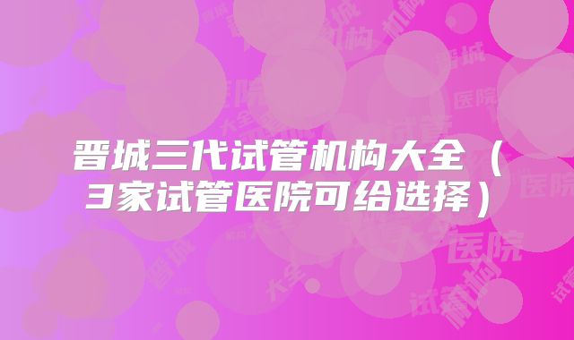 晋城三代试管机构大全（3家试管医院可给选择）