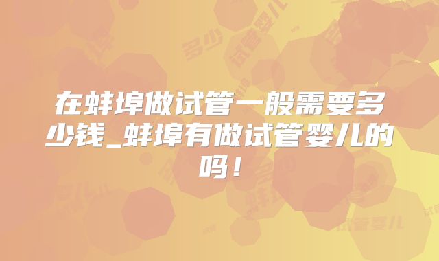 在蚌埠做试管一般需要多少钱_蚌埠有做试管婴儿的吗！