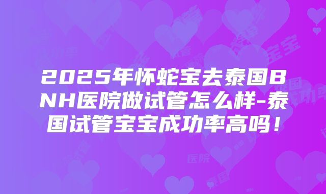 2025年怀蛇宝去泰国BNH医院做试管怎么样-泰国试管宝宝成功率高吗!