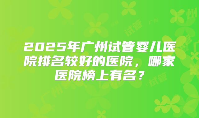 2025年广州试管婴儿医院排名较好的医院，哪家医院榜上有名？