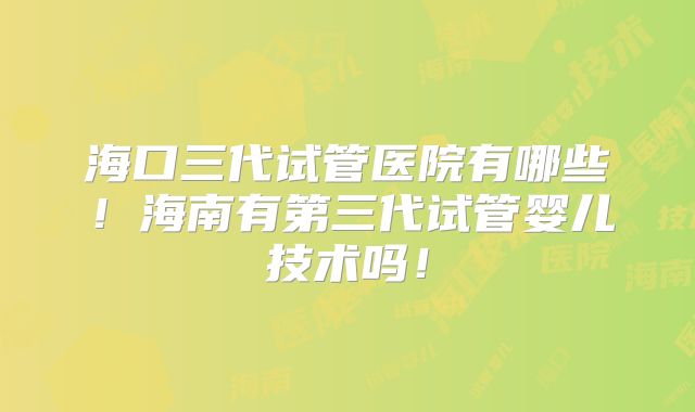 海口三代试管医院有哪些！海南有第三代试管婴儿技术吗！