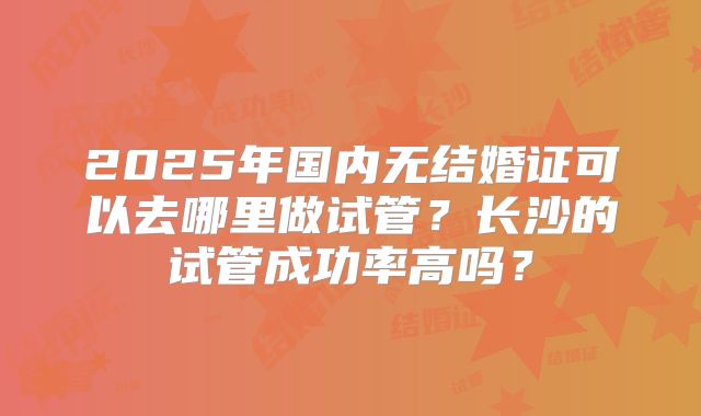 2025年国内无结婚证可以去哪里做试管？长沙的试管成功率高吗？
