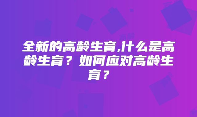 全新的高龄生育,什么是高龄生育？如何应对高龄生育？