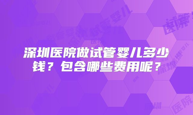 深圳医院做试管婴儿多少钱?包含哪些费用呢?