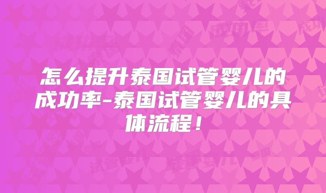 怎么提升泰国试管婴儿的成功率-泰国试管婴儿的具体流程！