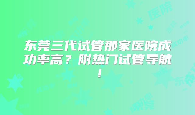 东莞三代试管那家医院成功率高？附热门试管导航！
