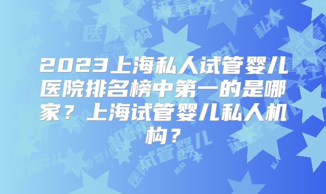 2023上海私人试管婴儿医院排名榜中第一的是哪家?上海试管婴儿私人机构?
