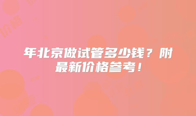 年北京做试管多少钱？附最新价格参考！