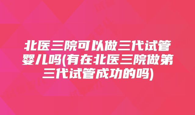 北医三院可以做三代试管婴儿吗(有在北医三院做第三代试管成功的吗)