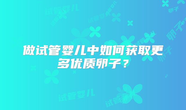 做试管婴儿中如何获取更多优质卵子？