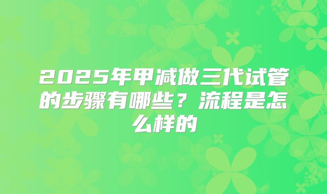 2025年甲减做三代试管的步骤有哪些？流程是怎么样的