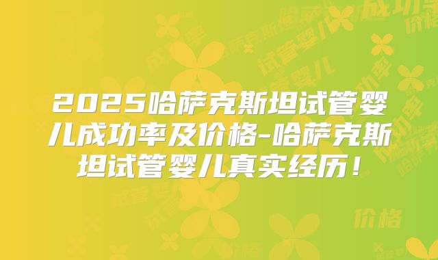 2025哈萨克斯坦试管婴儿成功率及价格-哈萨克斯坦试管婴儿真实经历！