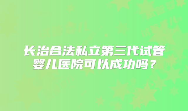 长治合法私立第三代试管婴儿医院可以成功吗？