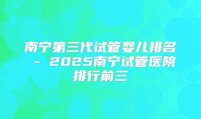 南宁第三代试管婴儿排名 - 2025南宁试管医院排行前三
