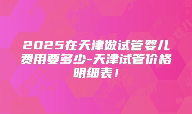 2025在天津做试管婴儿费用要多少-天津试管价格明细表！