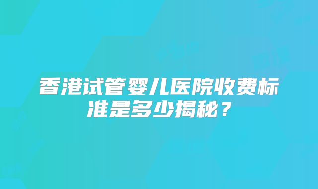 香港试管婴儿医院收费标准是多少揭秘？