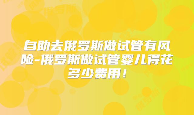 自助去俄罗斯做试管有风险-俄罗斯做试管婴儿得花多少费用!