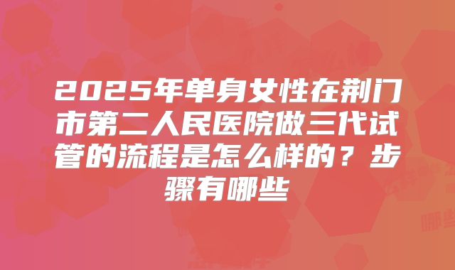 2025年单身女性在荆门市第二人民医院做三代试管的流程是怎么样的？步骤有哪些