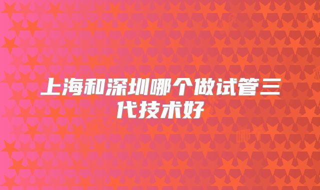 上海和深圳哪个做试管三代技术好