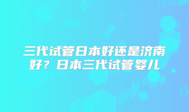 三代试管日本好还是济南好?日本三代试管婴儿