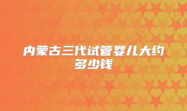 内蒙古三代试管婴儿大约多少钱