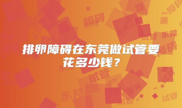 排卵障碍在东莞做试管要花多少钱?
