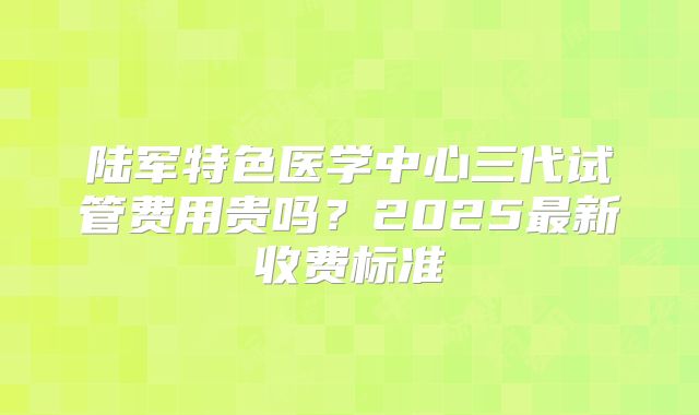 陆军特色医学中心三代试管费用贵吗？2025最新收费标准