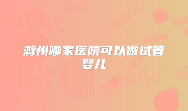 滁州哪家医院可以做试管婴儿