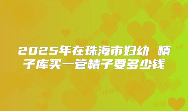 2025年在珠海市妇幼 精子库买一管精子要多少钱