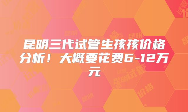 昆明三代试管生孩孩价格分析!大概要花费6-12万元
