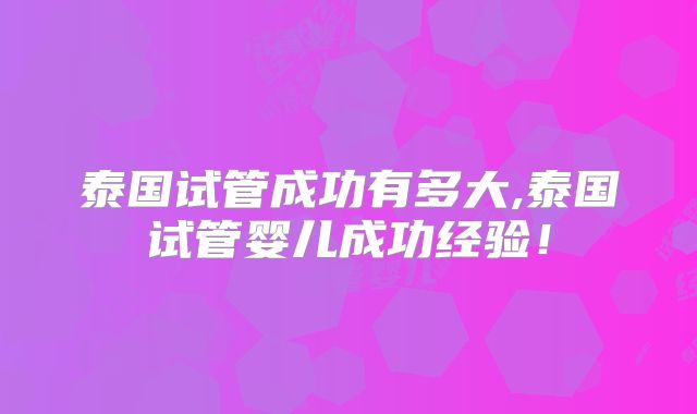 泰国试管成功有多大,泰国试管婴儿成功经验！
