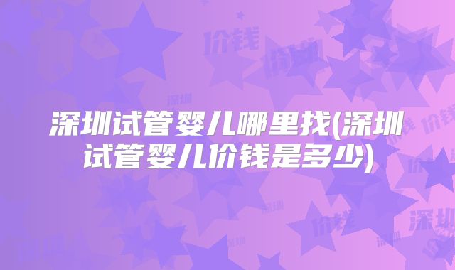 深圳试管婴儿哪里找(深圳试管婴儿价钱是多少)