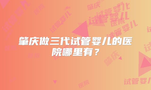 肇庆做三代试管婴儿的医院哪里有？