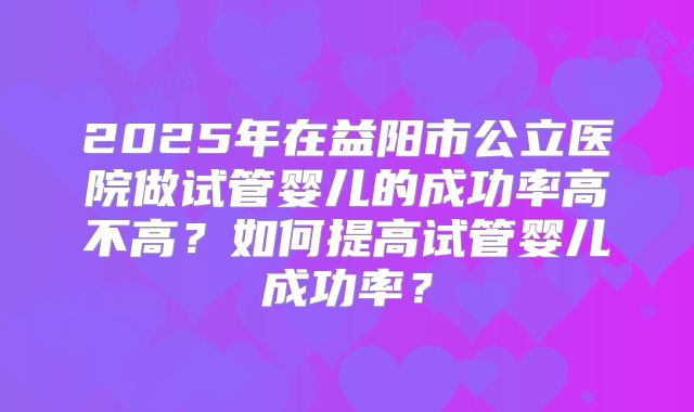 2025年在益阳市公立医院做试管婴儿的成功率高不高?如何提高试管婴儿成功率?