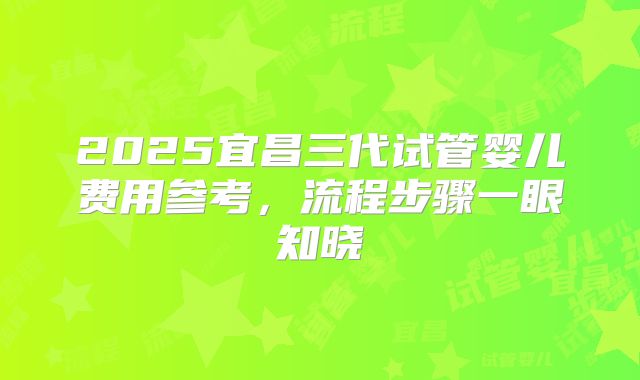2025宜昌三代试管婴儿费用参考，流程步骤一眼知晓