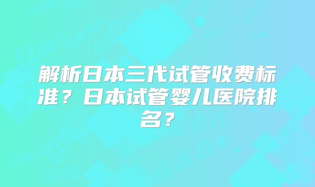 解析日本三代试管收费标准?日本试管婴儿医院排名?