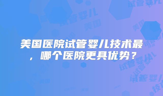 美国医院试管婴儿技术最，哪个医院更具优势？