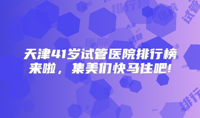 天津41岁试管医院排行榜来啦，集美们快马住吧!