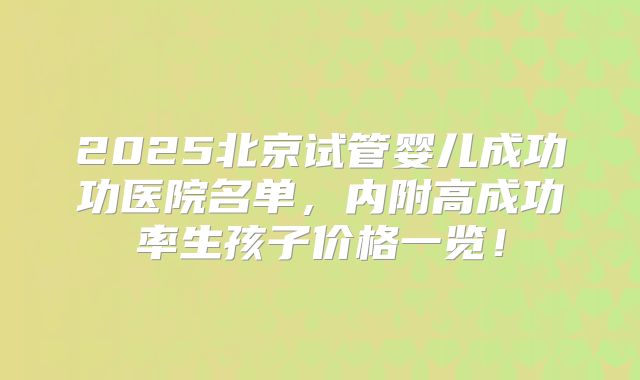 2025北京试管婴儿成功功医院名单，内附高成功率生孩子价格一览！