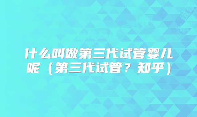 什么叫做第三代试管婴儿呢（第三代试管？知乎）